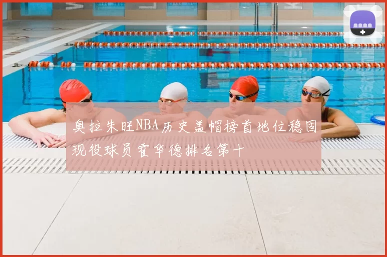 奥拉朱旺NBA历史盖帽榜首地位稳固现役球员霍华德排名第十