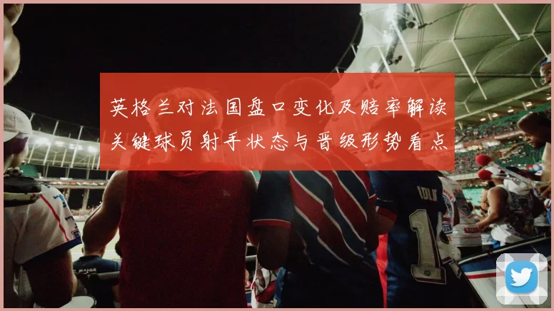 英格兰对法国盘口变化及赔率解读关键球员射手状态与晋级形势看点
