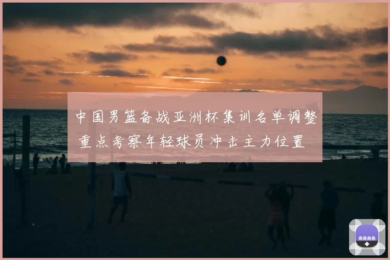 中国男篮备战亚洲杯集训名单调整 重点考察年轻球员冲击主力位置