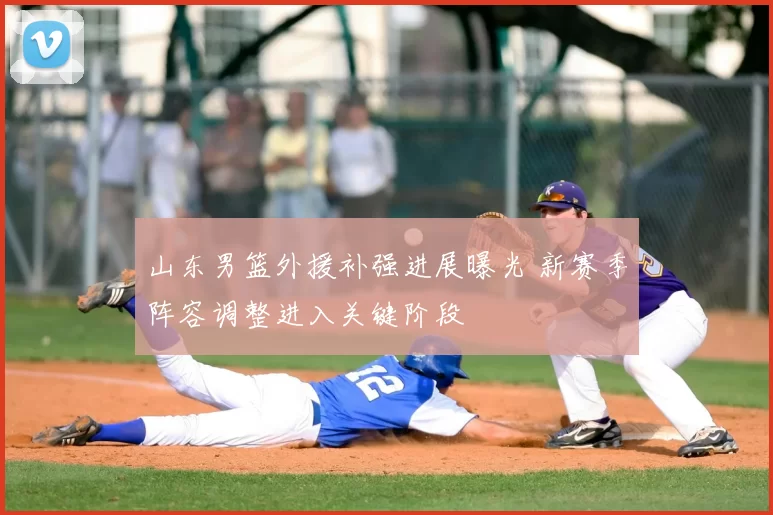 山东男篮外援补强进展曝光 新赛季阵容调整进入关键阶段