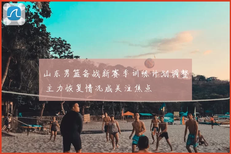 山东男篮备战新赛季训练计划调整 主力恢复情况成关注焦点