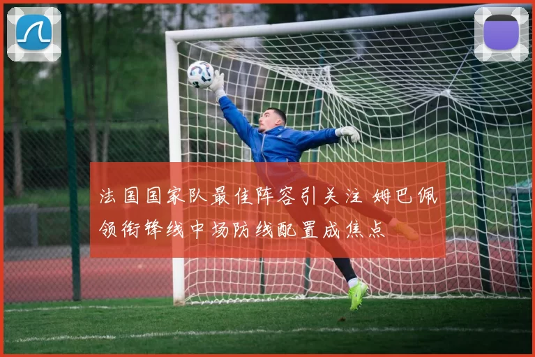 法国国家队最佳阵容引关注 姆巴佩领衔锋线中场防线配置成焦点