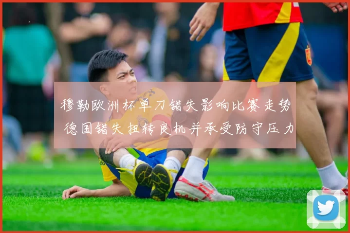 穆勒欧洲杯单刀错失影响比赛走势 德国错失扭转良机并承受防守压力