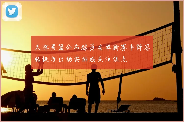 天津男篮公布球员名单新赛季阵容轮换与出场安排成关注焦点