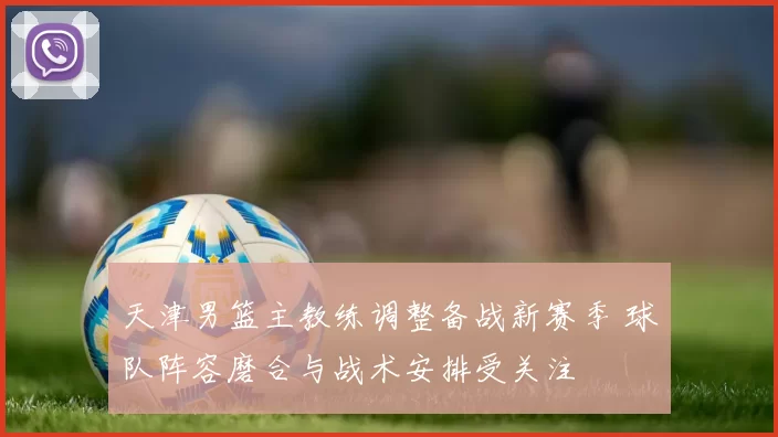 天津男篮主教练调整备战新赛季 球队阵容磨合与战术安排受关注