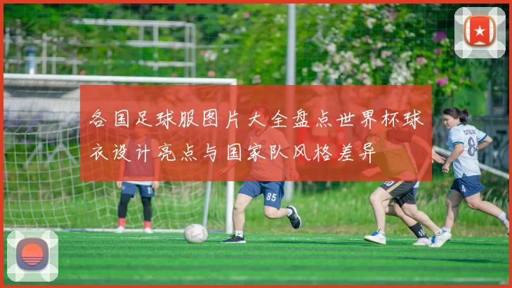 各国足球服图片大全盘点世界杯球衣设计亮点与国家队风格差异