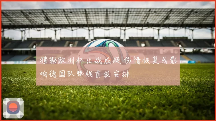 穆勒欧洲杯出战成疑 伤情恢复或影响德国队锋线首发安排