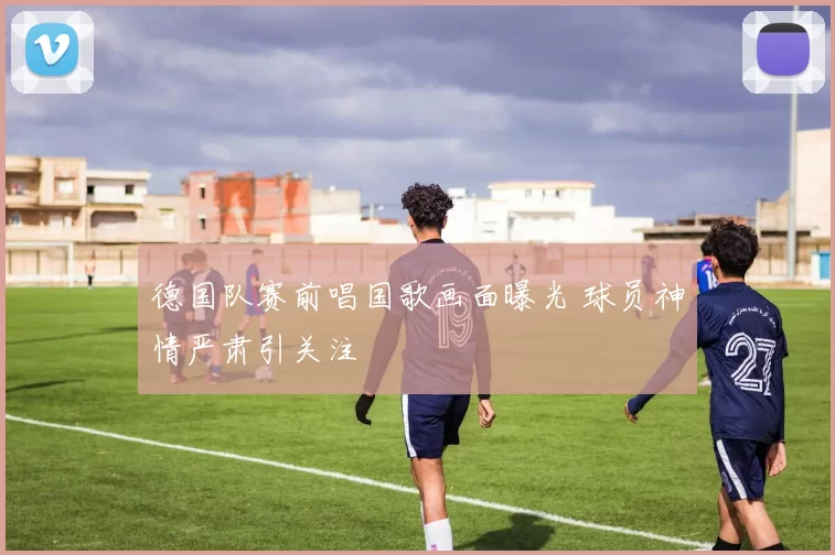 德国队赛前唱国歌画面曝光 球员神情严肃引关注