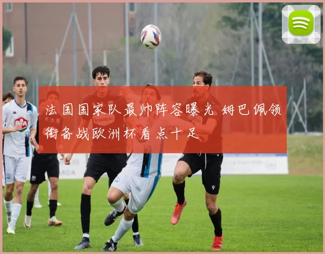 法国国家队最帅阵容曝光 姆巴佩领衔备战欧洲杯看点十足