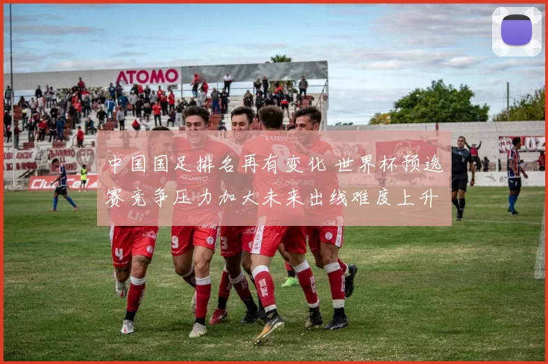 中国国足排名再有变化 世界杯预选赛竞争压力加大未来出线难度上升