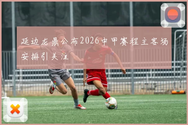 延边龙鼎公布2026中甲赛程主客场安排引关注