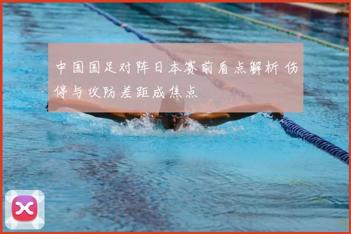 中国国足对阵日本赛前看点解析 伤停与攻防差距成焦点