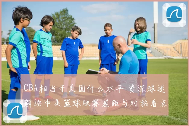 CBA相当于美国什么水平 资深球迷解读中美篮球联赛差距与对抗看点