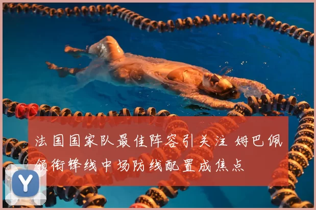 法国国家队最佳阵容引关注 姆巴佩领衔锋线中场防线配置成焦点