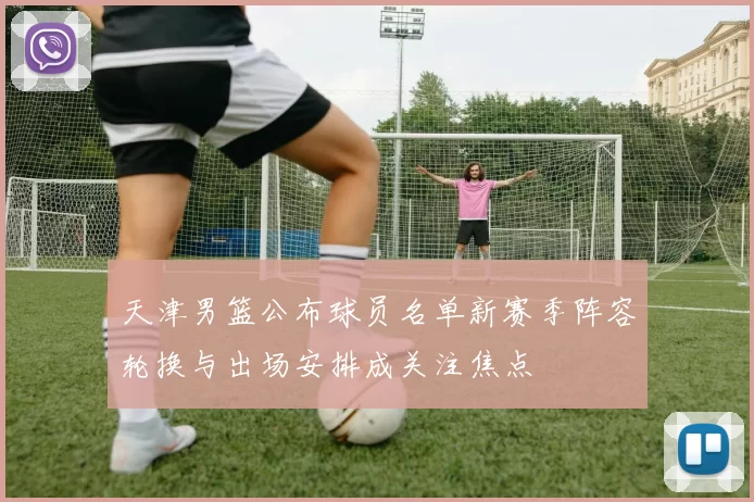 天津男篮公布球员名单新赛季阵容轮换与出场安排成关注焦点