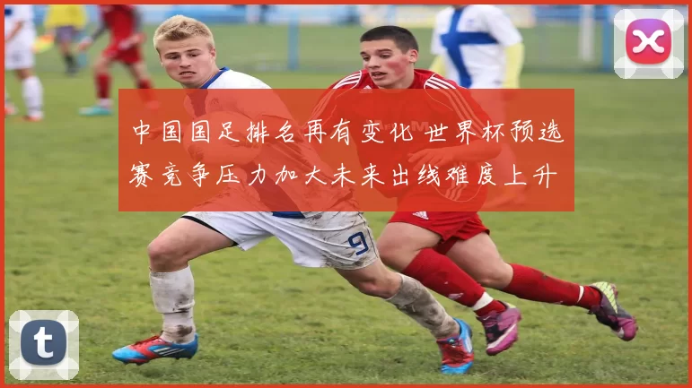 中国国足排名再有变化 世界杯预选赛竞争压力加大未来出线难度上升