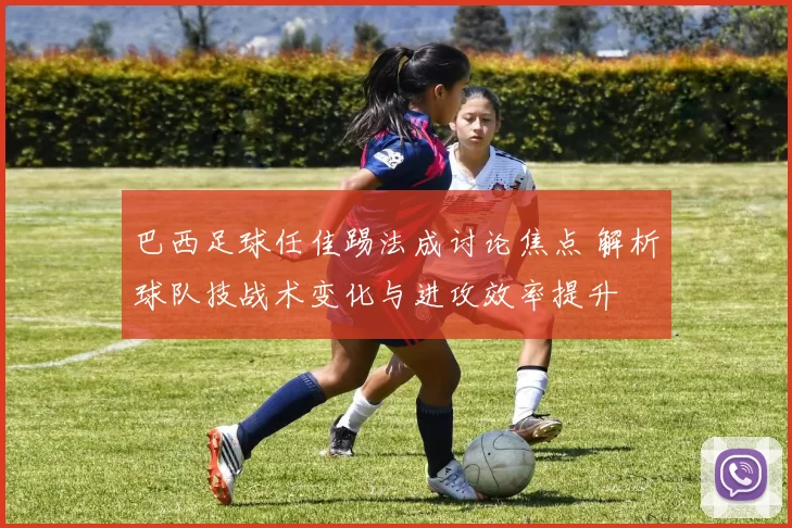 巴西足球任佳踢法成讨论焦点 解析球队技战术变化与进攻效率提升