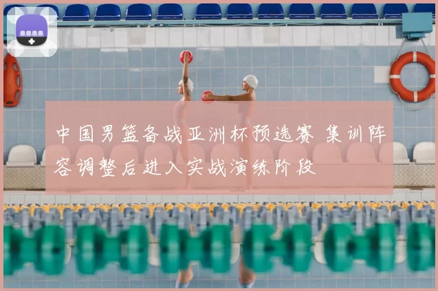 中国男篮备战亚洲杯预选赛 集训阵容调整后进入实战演练阶段