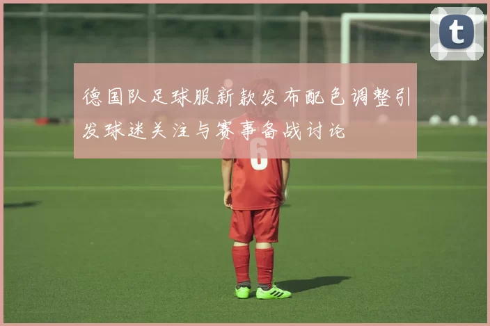德国队足球服新款发布配色调整引发球迷关注与赛事备战讨论