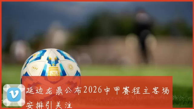 延边龙鼎公布2026中甲赛程主客场安排引关注