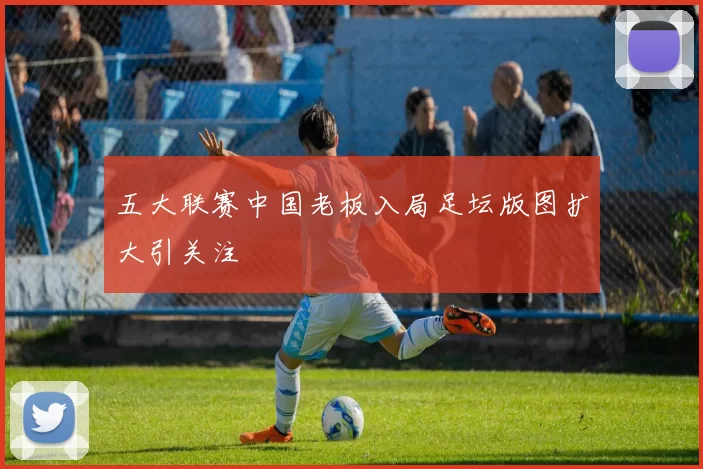 五大联赛中国老板入局足坛版图扩大引关注