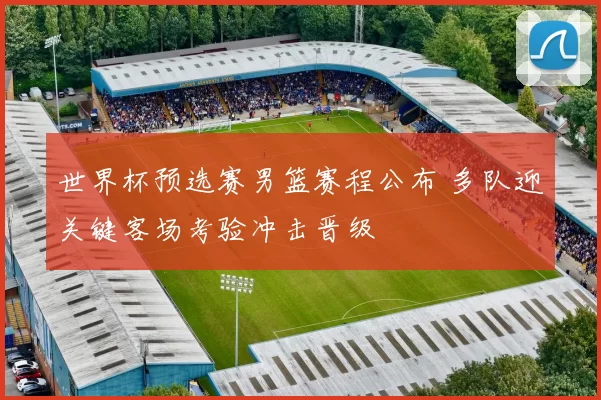 世界杯预选赛男篮赛程公布 多队迎关键客场考验冲击晋级