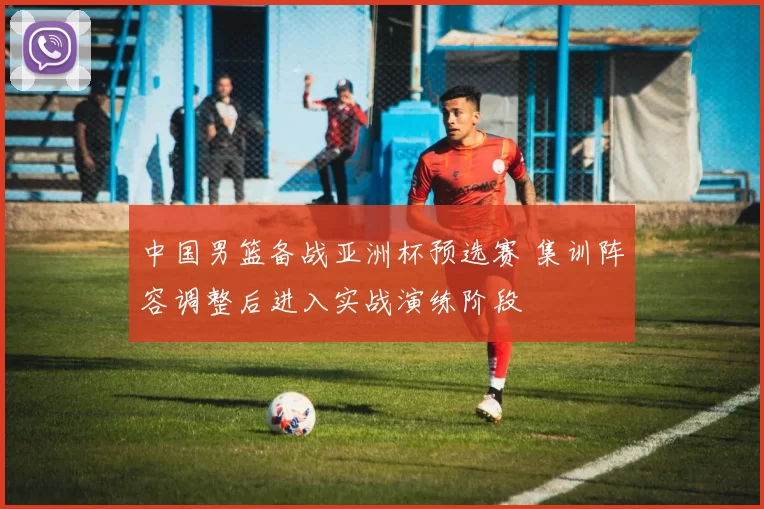 中国男篮备战亚洲杯预选赛 集训阵容调整后进入实战演练阶段