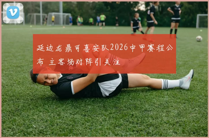 延边龙鼎可喜安队2026中甲赛程公布 主客场对阵引关注