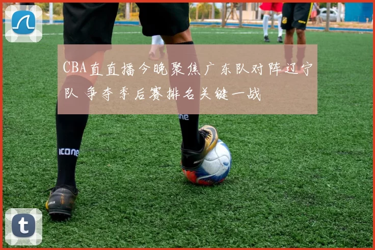 CBA直直播今晚聚焦广东队对阵辽宁队 争夺季后赛排名关键一战