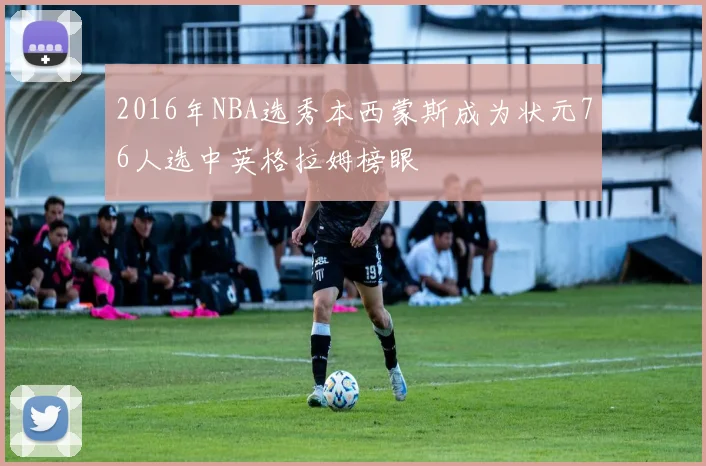 2016年NBA选秀本西蒙斯成为状元76人选中英格拉姆榜眼
