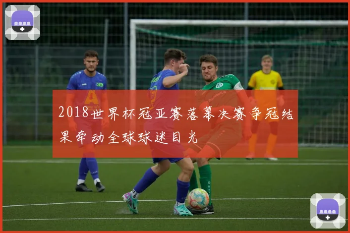 2018世界杯冠亚赛落幕决赛争冠结果牵动全球球迷目光