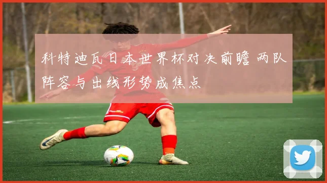 科特迪瓦日本世界杯对决前瞻 两队阵容与出线形势成焦点