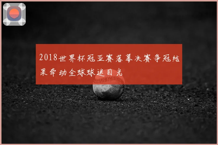 2018世界杯冠亚赛落幕决赛争冠结果牵动全球球迷目光