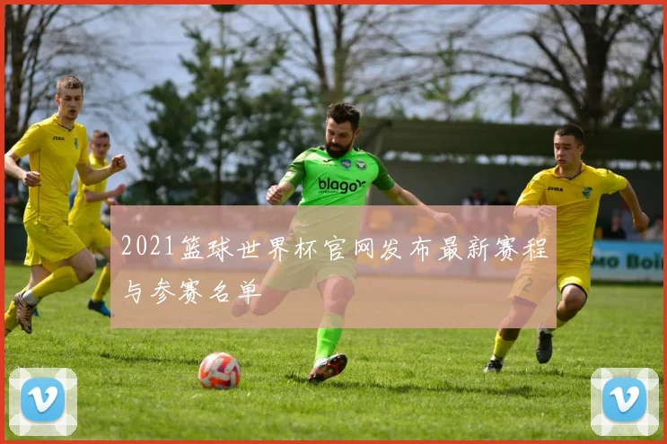 2021篮球世界杯官网发布最新赛程与参赛名单