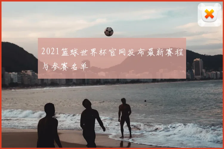 2021篮球世界杯官网发布最新赛程与参赛名单