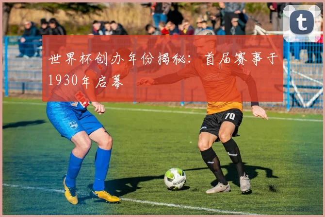 世界杯创办年份揭秘：首届赛事于1930年启幕