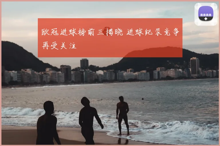 欧冠进球榜前三揭晓 进球纪录竞争再受关注