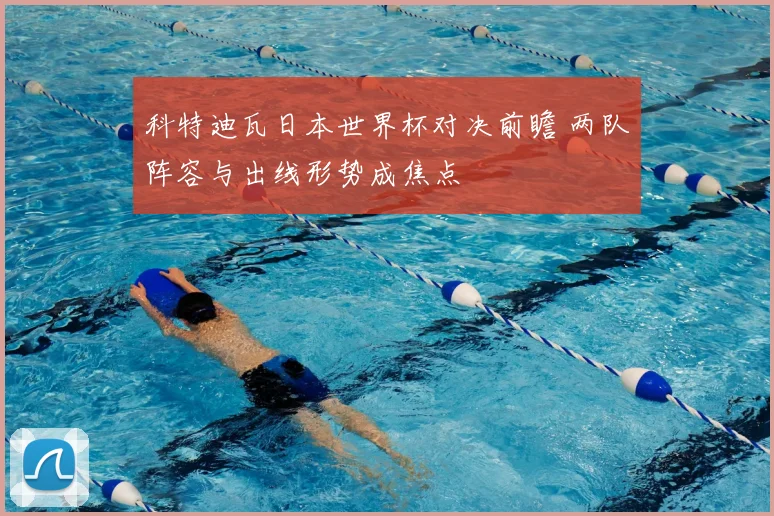 科特迪瓦日本世界杯对决前瞻 两队阵容与出线形势成焦点