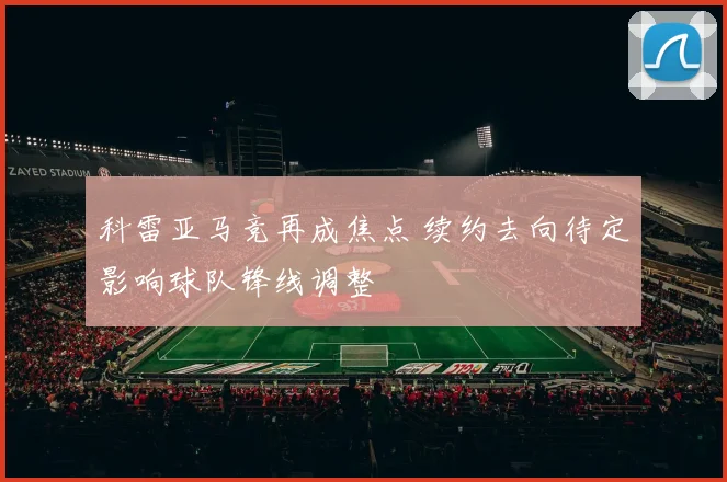 科雷亚马竞再成焦点 续约去向待定影响球队锋线调整